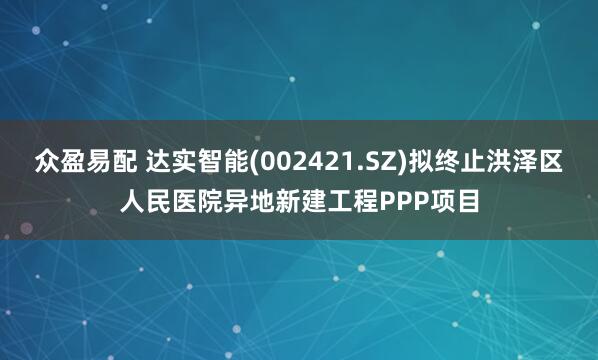 众盈易配 达实智能(002421.SZ)拟终止洪泽区人民医院异地新建工程PPP项目