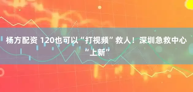 杨方配资 120也可以“打视频”救人！深圳急救中心“上新”