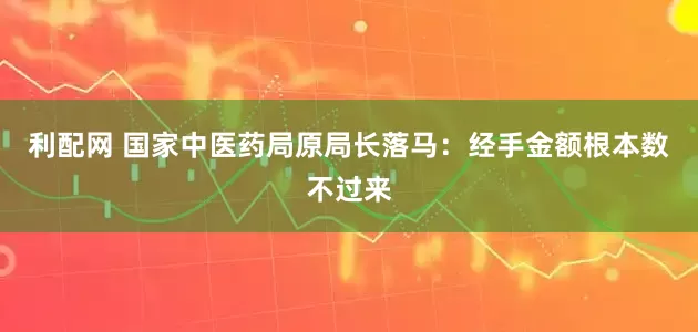利配网 国家中医药局原局长落马：经手金额根本数不过来