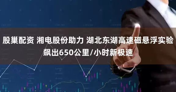 股巢配资 湘电股份助力 湖北东湖高速磁悬浮实验飙出650公里/小时新极速