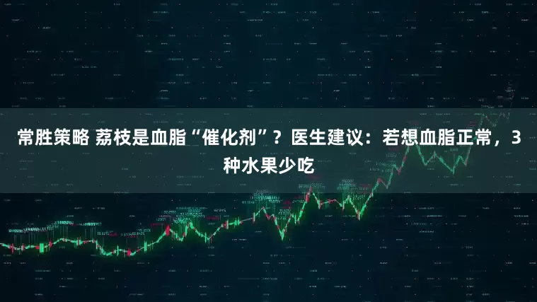 常胜策略 荔枝是血脂“催化剂”？医生建议：若想血脂正常，3种水果少吃