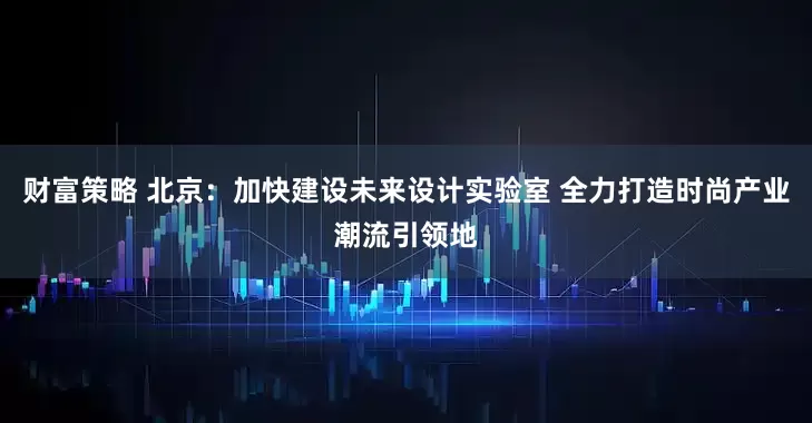 财富策略 北京：加快建设未来设计实验室 全力打造时尚产业潮流引领地