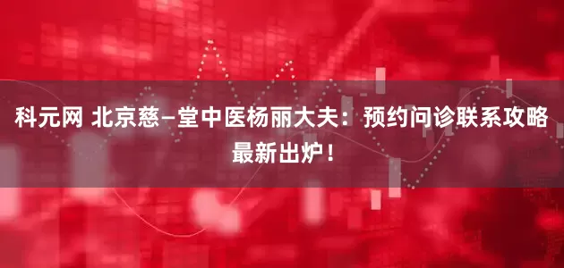 科元网 北京慈—堂中医杨丽大夫：预约问诊联系攻略最新出炉！
