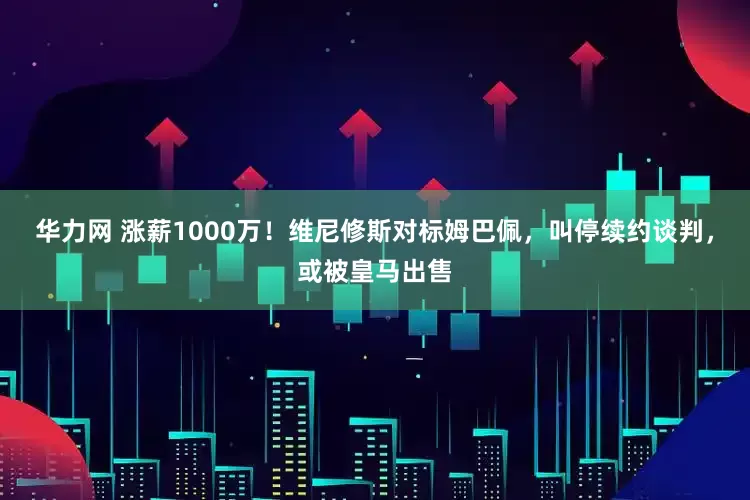 华力网 涨薪1000万！维尼修斯对标姆巴佩，叫停续约谈判，或被皇马出售