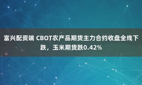 富兴配资端 CBOT农产品期货主力合约收盘全线下跌，玉米期货跌0.42%