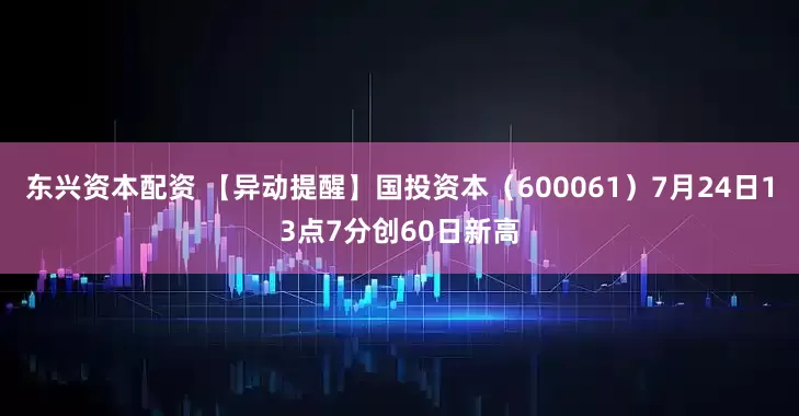 东兴资本配资 【异动提醒】国投资本（600061）7月24日13点7分创60日新高