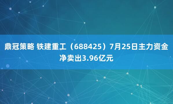 鼎冠策略 铁建重工（688425）7月25日主力资金净卖出3.96亿元