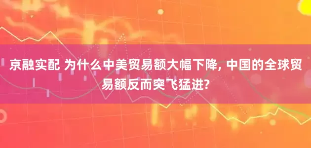京融实配 为什么中美贸易额大幅下降, 中国的全球贸易额反而突飞猛进?
