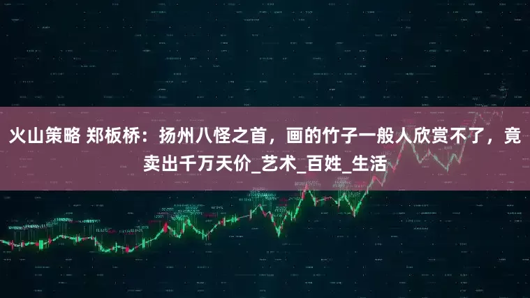 火山策略 郑板桥：扬州八怪之首，画的竹子一般人欣赏不了，竟卖出千万天价_艺术_百姓_生活