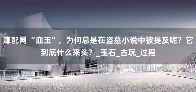 赚配网 “血玉”，为何总是在盗墓小说中被提及呢？它到底什么来头？_玉石_古玩_过程