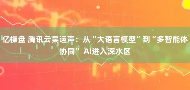 亿操盘 腾讯云吴运声：从“大语言模型”到“多智能体协同” AI进入深水区