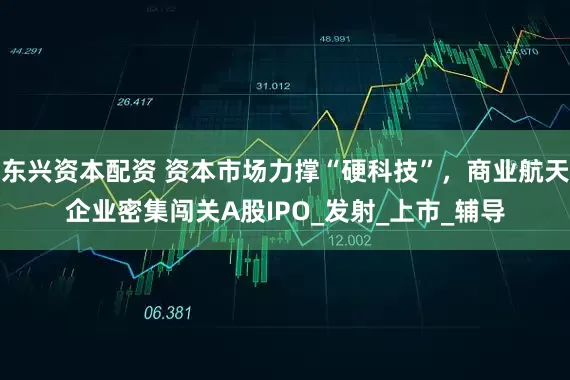 东兴资本配资 资本市场力撑“硬科技”，商业航天企业密集闯关A股IPO_发射_上市_辅导