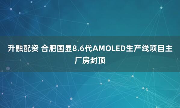 升融配资 合肥国显8.6代AMOLED生产线项目主厂房封顶