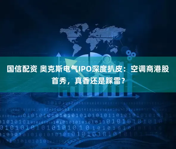 国信配资 奥克斯电气IPO深度扒皮：空调商港股首秀，真香还是踩雷？