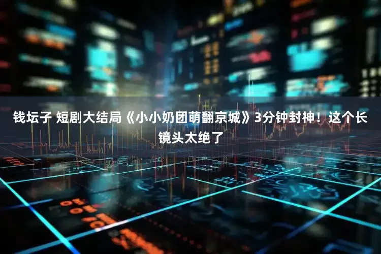 钱坛子 短剧大结局《小小奶团萌翻京城》3分钟封神！这个长镜头太绝了