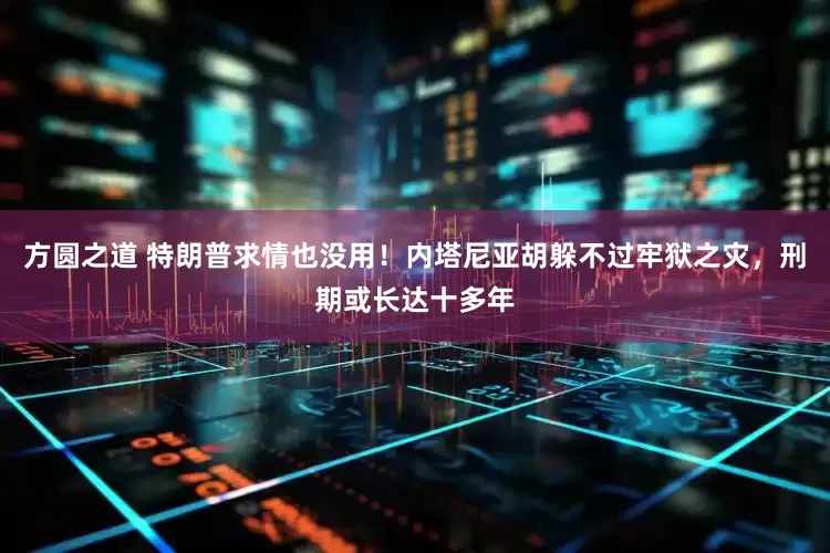 方圆之道 特朗普求情也没用!内塔尼亚胡躲不过牢狱之灾,刑期或长达十多年