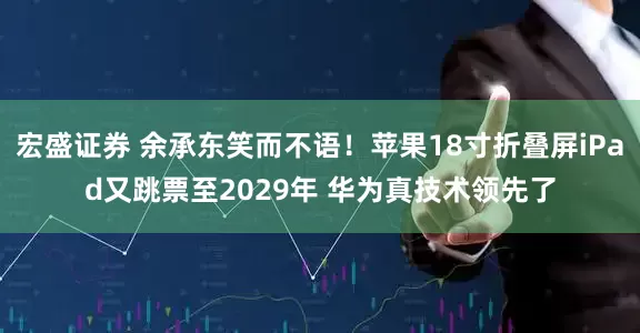 宏盛证券 余承东笑而不语！苹果18寸折叠屏iPad又跳票至2029年 华为真技术领先了