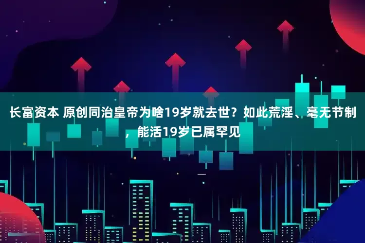 长富资本 原创同治皇帝为啥19岁就去世？如此荒淫、毫无节制，能活19岁已属罕见