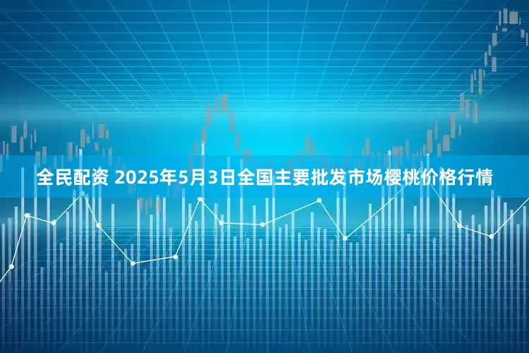 全民配资 2025年5月3日全国主要批发市场樱桃价格行情