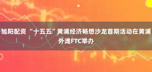 旭阳配资 “十五五”黄浦经济畅想沙龙首期活动在黄浦外滩FTC举办