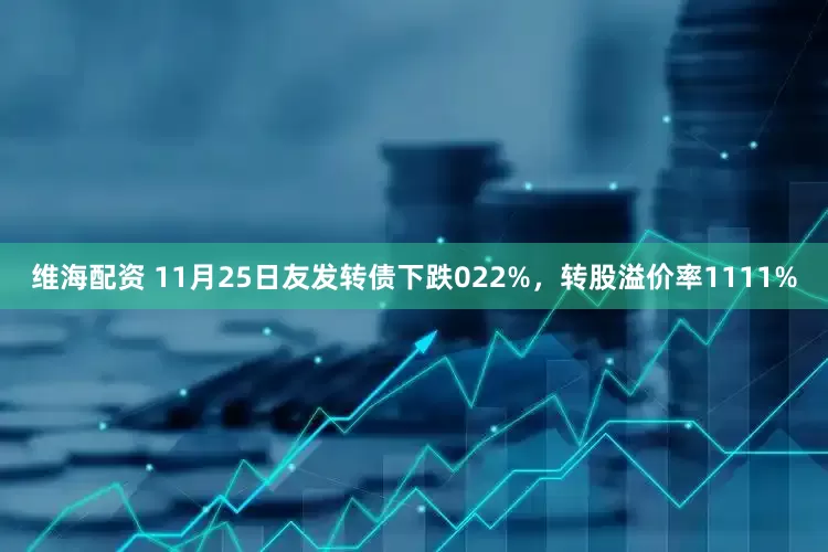 维海配资 11月25日友发转债下跌022%，转股溢价率1111%