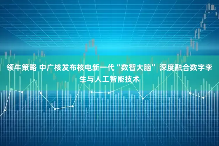 领牛策略 中广核发布核电新一代“数智大脑” 深度融合数字孪生与人工智能技术