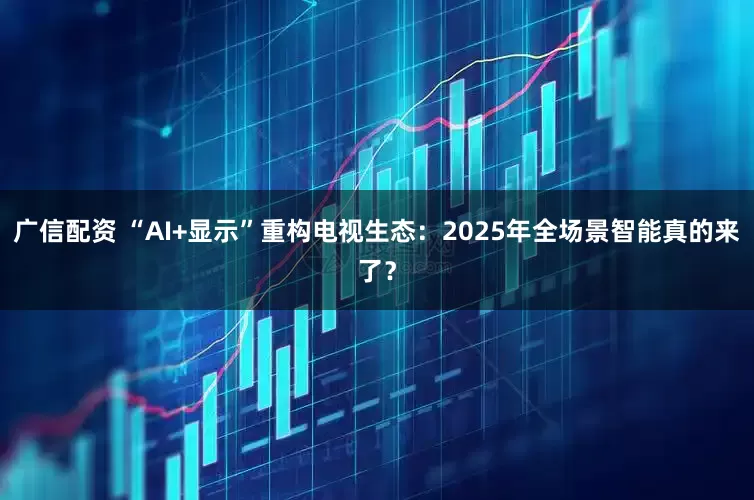 广信配资 “AI+显示”重构电视生态：2025年全场景智能真的来了？