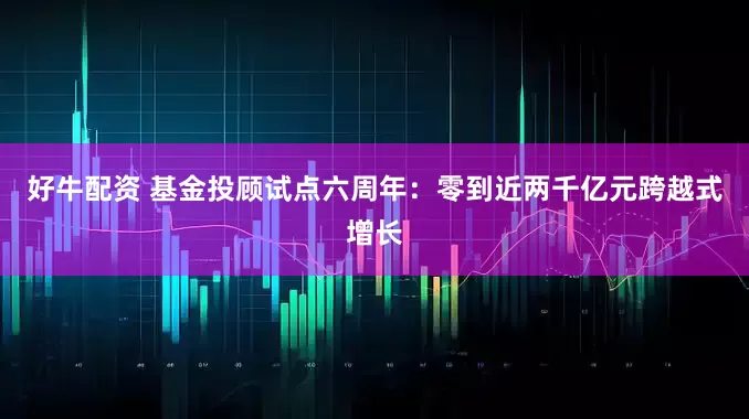 好牛配资 基金投顾试点六周年：零到近两千亿元跨越式增长